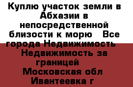 Куплю участок земли в Абхазии в непосредственной близости к морю - Все города Недвижимость » Недвижимость за границей   . Московская обл.,Ивантеевка г.